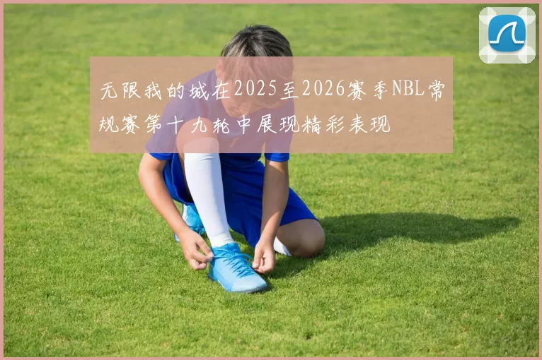 无限我的城在2025至2026赛季NBL常规赛第十九轮中展现精彩表现