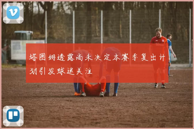 塔图姆透露尚未决定本赛季复出计划引发球迷关注