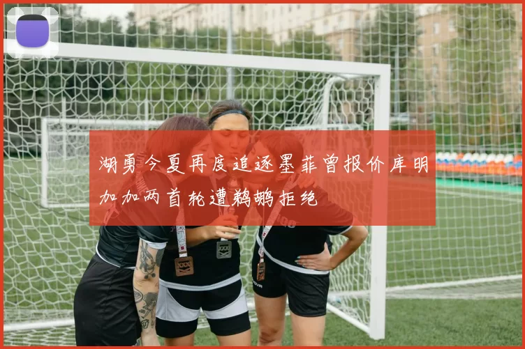 湖勇今夏再度追逐墨菲曾报价库明加加两首轮遭鹈鹕拒绝