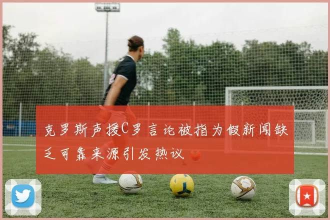 克罗斯声援C罗言论被指为假新闻缺乏可靠来源引发热议