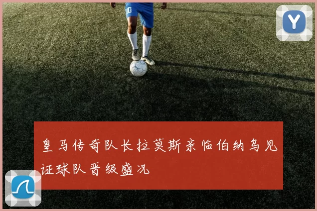 皇马传奇队长拉莫斯亲临伯纳乌见证球队晋级盛况