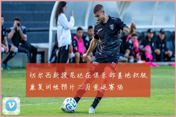 切尔西新援昆达在俱乐部基地积极康复训练预计三月重返赛场