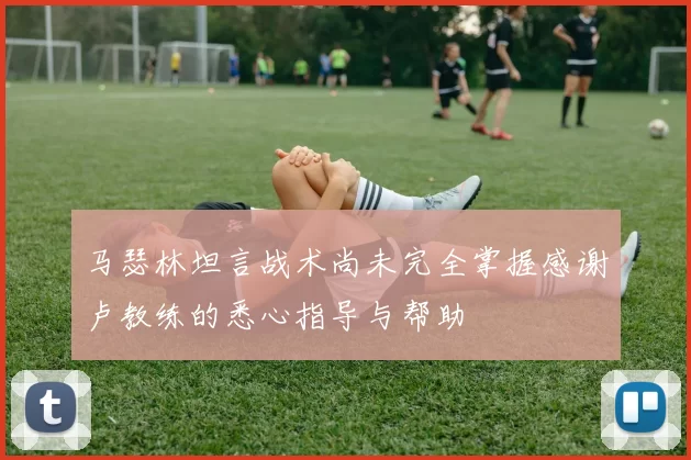 马瑟林坦言战术尚未完全掌握感谢卢教练的悉心指导与帮助