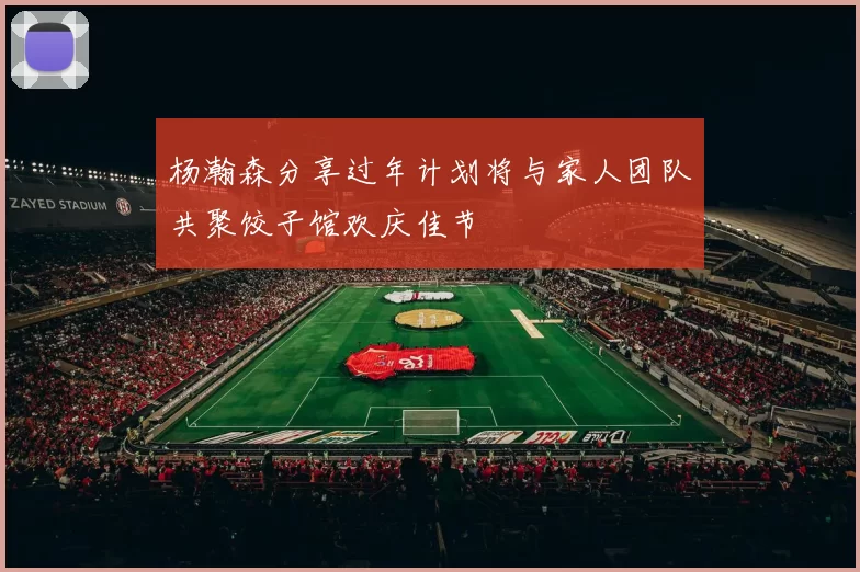 杨瀚森分享过年计划将与家人团队共聚饺子馆欢庆佳节