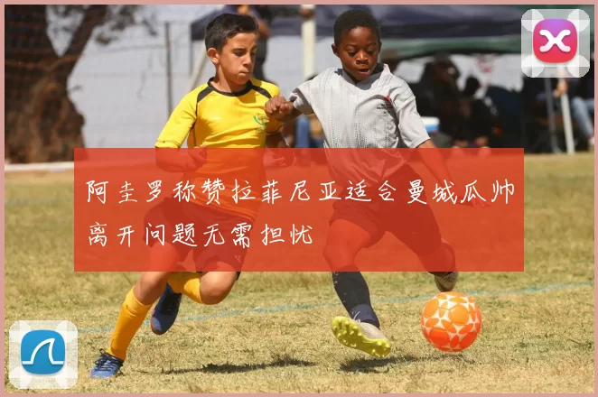 阿圭罗称赞拉菲尼亚适合曼城瓜帅离开问题无需担忧