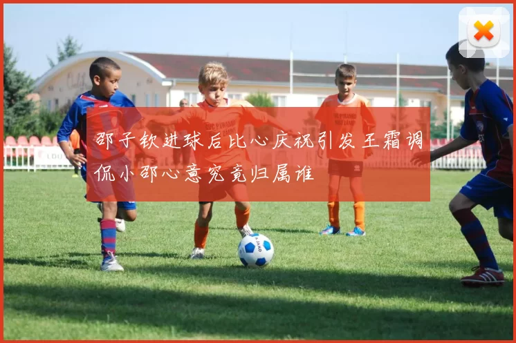 邵子钦进球后比心庆祝引发王霜调侃小邵心意究竟归属谁