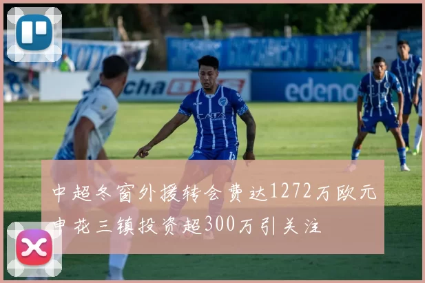 中超冬窗外援转会费达1272万欧元申花三镇投资超300万引关注