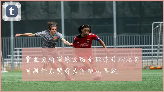 霍里分析篮球攻防全能乔丹科比皆可胜任东契奇为何难以匹敌