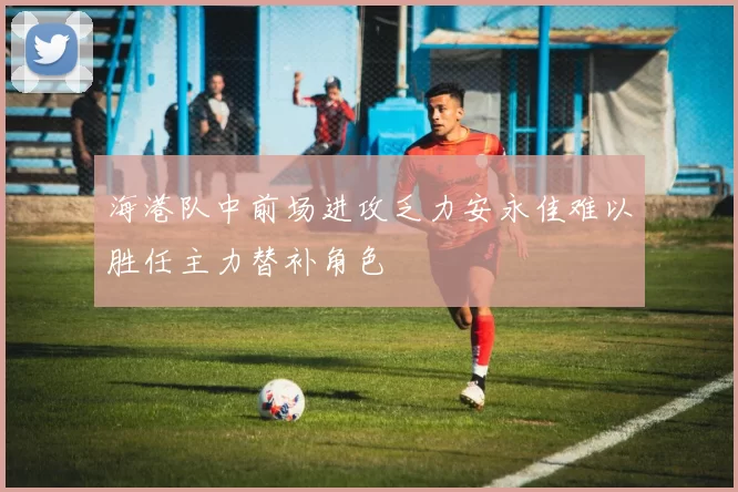 海港队中前场进攻乏力安永佳难以胜任主力替补角色