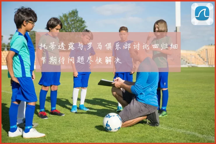 托蒂透露与罗马俱乐部讨论回归细节期待问题尽快解决