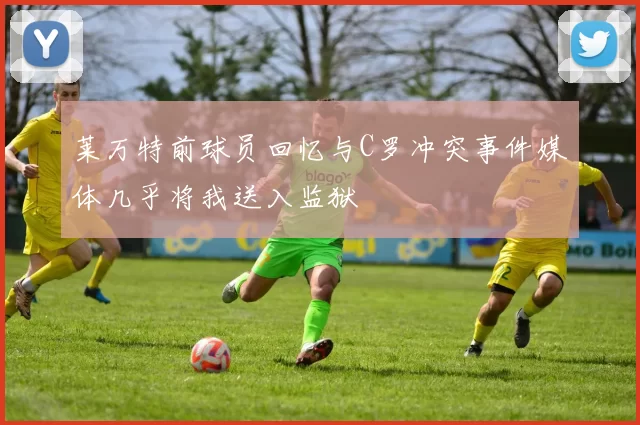 莱万特前球员回忆与C罗冲突事件媒体几乎将我送入监狱