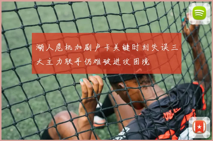 湖人危机加剧卢卡关键时刻失误三大主力联手仍难破进攻困境