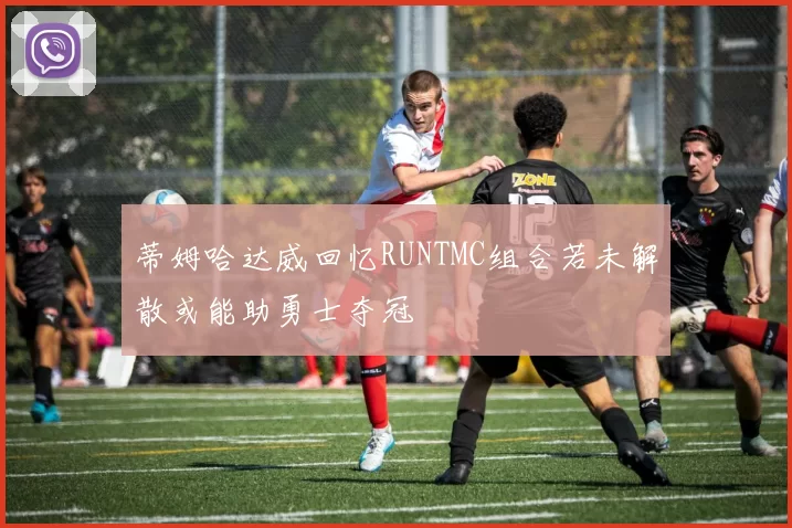 蒂姆哈达威回忆RUNTMC组合若未解散或能助勇士夺冠