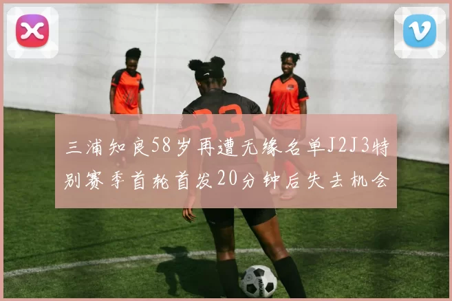 三浦知良58岁再遭无缘名单J2J3特别赛季首轮首发20分钟后失去机会