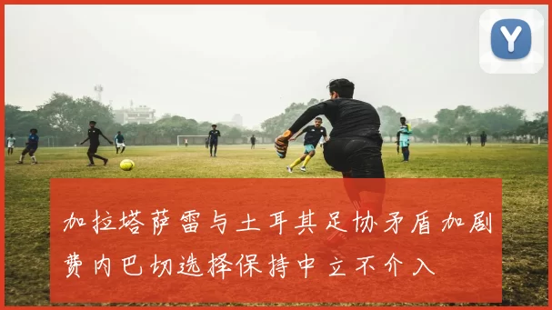 加拉塔萨雷与土耳其足协矛盾加剧费内巴切选择保持中立不介入