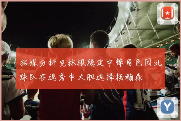 拓媒分析克林根稳定中锋角色因此球队在选秀中大胆选择杨瀚森