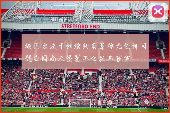 埃贝尔谈于帕续约前景称无任何问题合同尚未签署不会发布官宣