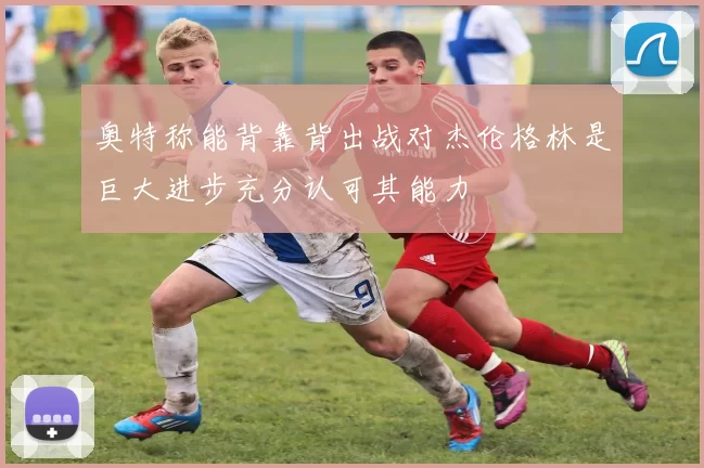 奥特称能背靠背出战对杰伦格林是巨大进步充分认可其能力