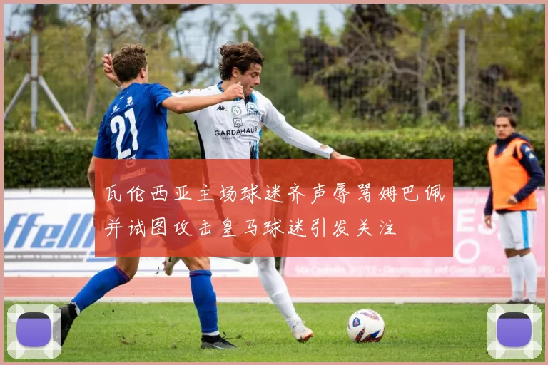 瓦伦西亚主场球迷齐声辱骂姆巴佩并试图攻击皇马球迷引发关注