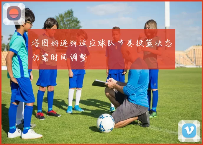 塔图姆逐渐适应球队节奏投篮状态仍需时间调整